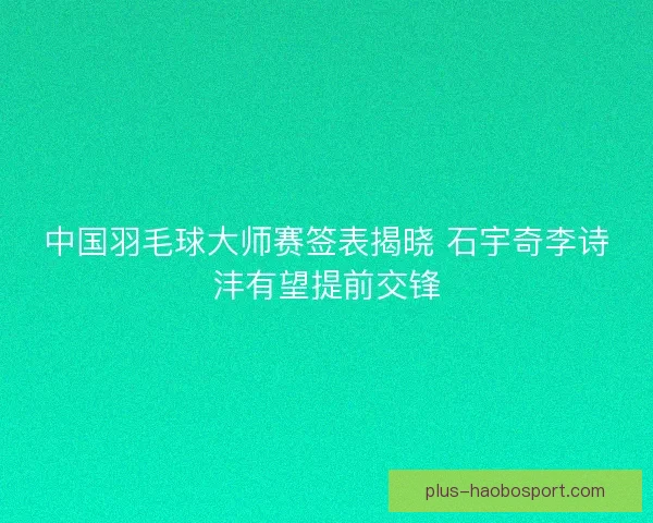 中国羽毛球大师赛签表揭晓 石宇奇李诗沣有望提前交锋