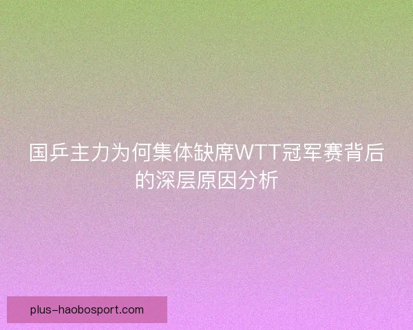 国乒主力为何集体缺席WTT冠军赛背后的深层原因分析 国乒主力为何集体缺席WTT冠军赛背后的深层原因分析