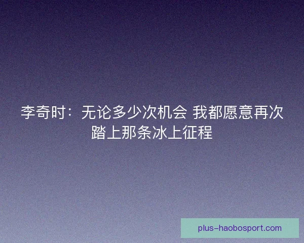 李奇时:无论多少次机会 我都愿意再次踏上那条冰上征程 李奇时:无论多少次机会 我都愿意再次踏上那条冰上征程