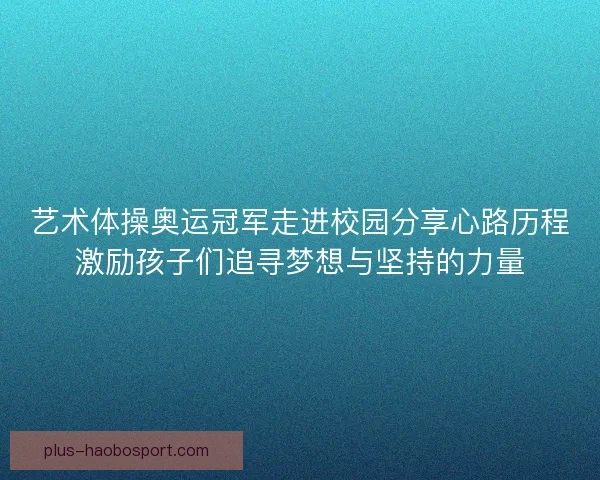 艺术体操奥运冠军走进校园分享心路历程激励孩子们追寻梦想与坚持的力量
