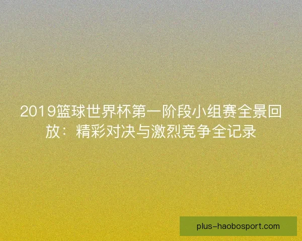2019篮球世界杯第一阶段小组赛全景回放:精彩对决与激烈竞争全记录 2019篮球世界杯第一阶段小组赛全景回放:精彩对决与激烈竞争全记录