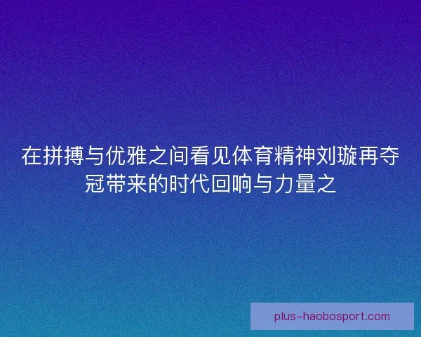 在拼搏与优雅之间看见体育精神刘璇再夺冠带来的时代回响与力量之 在拼搏与优雅之间看见体育精神刘璇再夺冠带来的时代回响与力量之