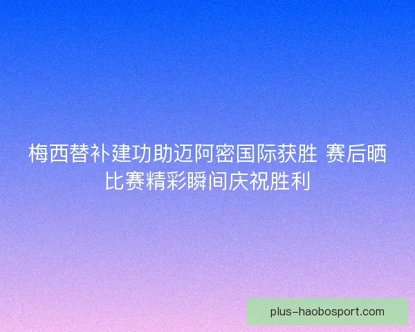 梅西替补建功助迈阿密国际获胜 赛后晒比赛精彩瞬间庆祝胜利