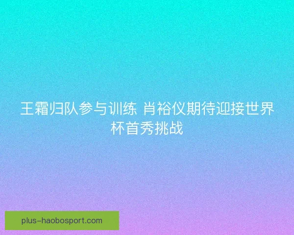 王霜归队参与训练 肖裕仪期待迎接世界杯首秀挑战