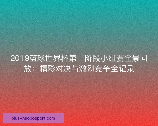 2019篮球世界杯第一阶段小组赛全景回放：精彩对决与激烈竞争全记录