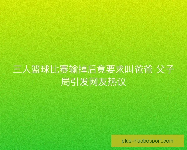 三人篮球比赛输掉后竟要求叫爸爸 父子局引发网友热议 三人篮球比赛输掉后竟要求叫爸爸 父子局引发网友热议