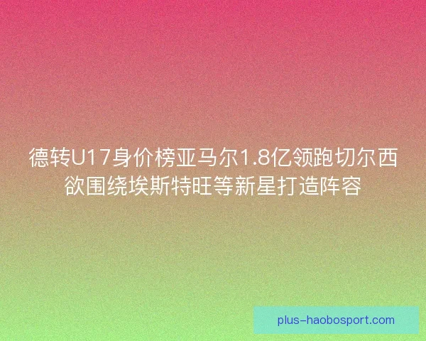 德转U17身价榜亚马尔1.8亿领跑切尔西欲围绕埃斯特旺等新星打造阵容