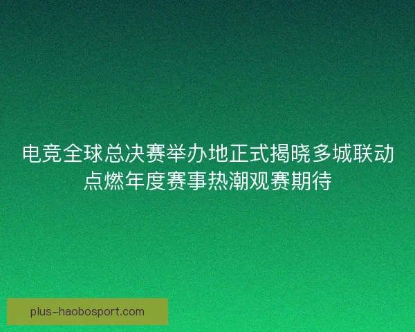 电竞全球总决赛举办地正式揭晓多城联动点燃年度赛事热潮观赛期待 电竞全球总决赛举办地正式揭晓多城联动点燃年度赛事热潮观赛期待