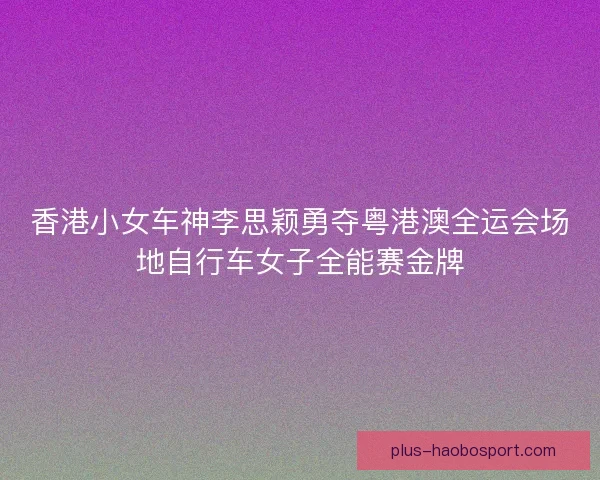 香港小女车神李思颖勇夺粤港澳全运会场地自行车女子全能赛金牌 香港小女车神李思颖勇夺粤港澳全运会场地自行车女子全能赛金牌