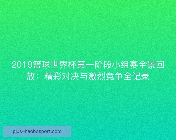 2019篮球世界杯第一阶段小组赛全景回放:精彩对决与激烈竞争全记录 2019篮球世界杯第一阶段小组赛全景回放:精彩对决与激烈竞争全记录