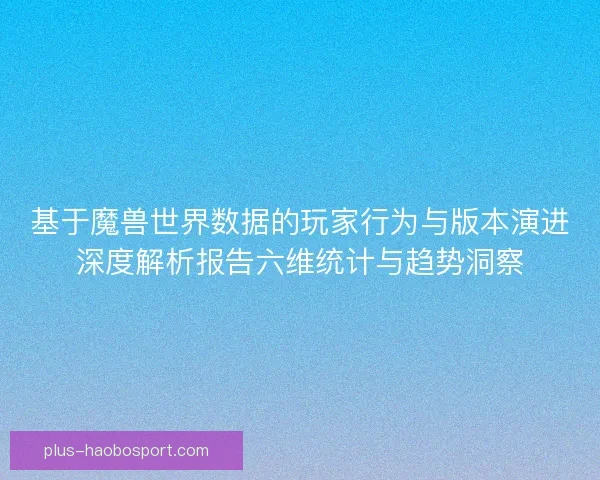 基于魔兽世界数据的玩家行为与版本演进深度解析报告六维统计与趋势洞察
