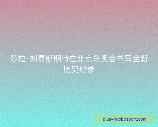 莎拉·刘易斯期待在北京冬奥会书写全新历史纪录