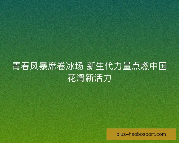 青春风暴席卷冰场 新生代力量点燃中国花滑新活力 青春风暴席卷冰场 新生代力量点燃中国花滑新活力
