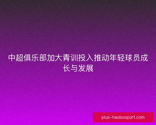 中超俱乐部加大青训投入推动年轻球员成长与发展