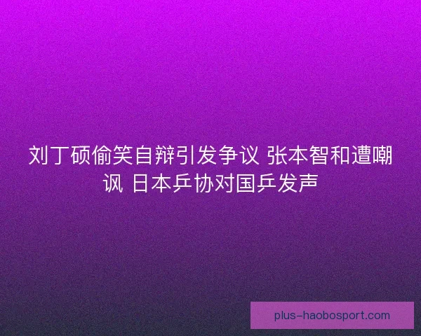 刘丁硕偷笑自辩引发争议 张本智和遭嘲讽 日本乒协对国乒发声