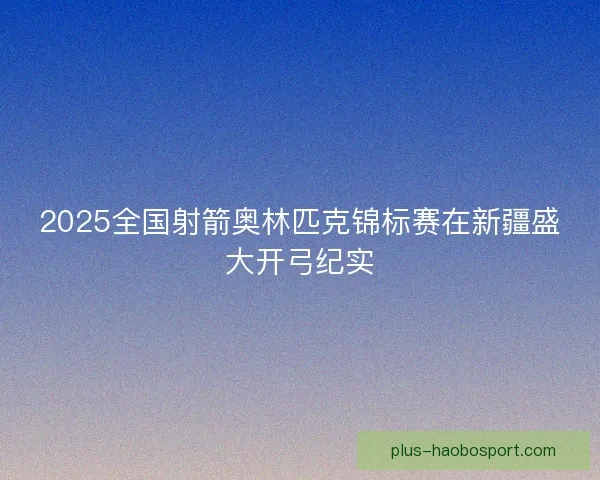 2025全国射箭奥林匹克锦标赛在新疆盛大开弓纪实 2025全国射箭奥林匹克锦标赛在新疆盛大开弓纪实