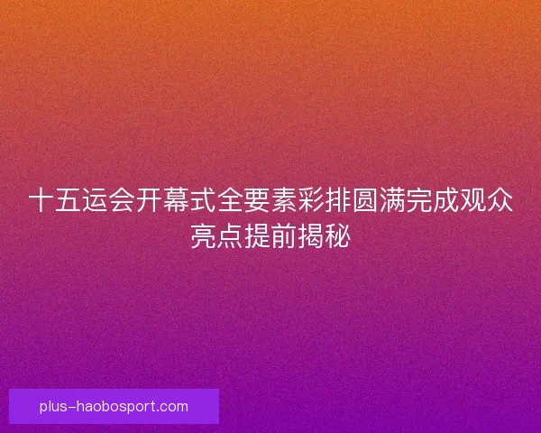 十五运会开幕式全要素彩排圆满完成观众亮点提前揭秘